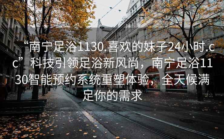 “南寧足浴1130.喜歡的妹子24小時.cc”科技引領(lǐng)足浴新風(fēng)尚，南寧足浴1130智能預(yù)約系統(tǒng)重塑體驗，全天候滿足你的需求