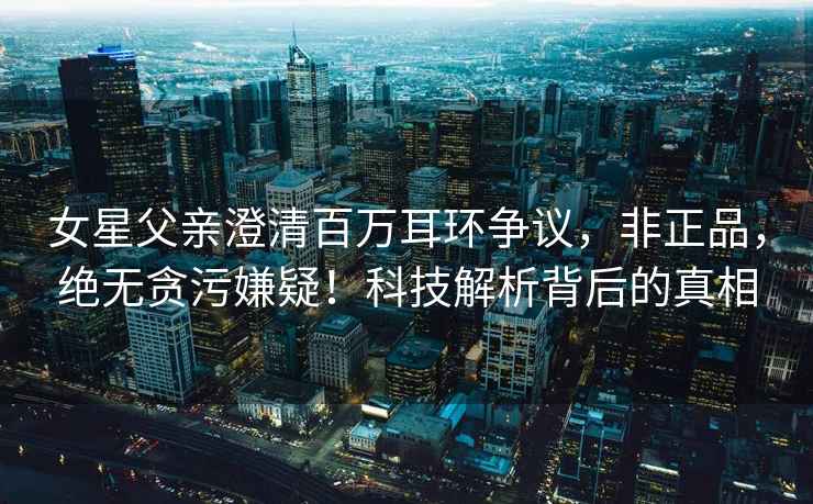 女星父親澄清百萬耳環(huán)爭議，非正品，絕無貪污嫌疑！科技解析背后的真相