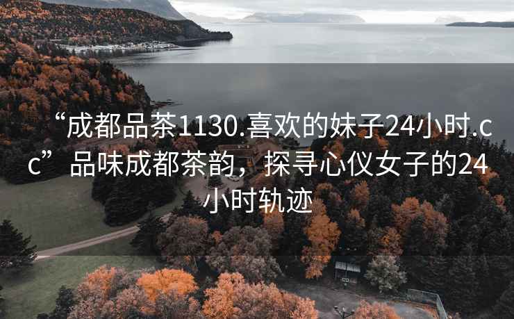 “成都品茶1130.喜歡的妹子24小時.cc”品味成都茶韻，探尋心儀女子的24小時軌跡