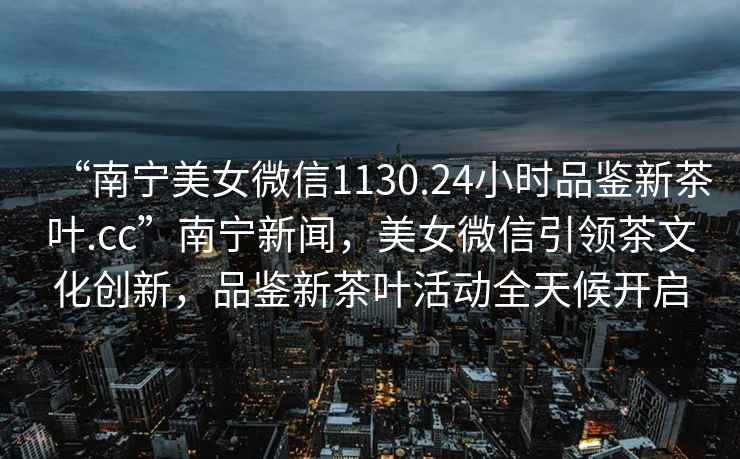 “南寧美女微信1130.24小時(shí)品鑒新茶葉.cc”南寧新聞，美女微信引領(lǐng)茶文化創(chuàng)新，品鑒新茶葉活動(dòng)全天候開啟
