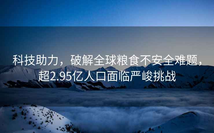 科技助力，破解全球糧食不安全難題，超2.95億人口面臨嚴峻挑戰(zhàn)