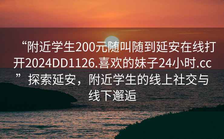 “附近學生200元隨叫隨到延安在線打開2024DD1126.喜歡的妹子24小時.cc”探索延安，附近學生的線上社交與線下邂逅