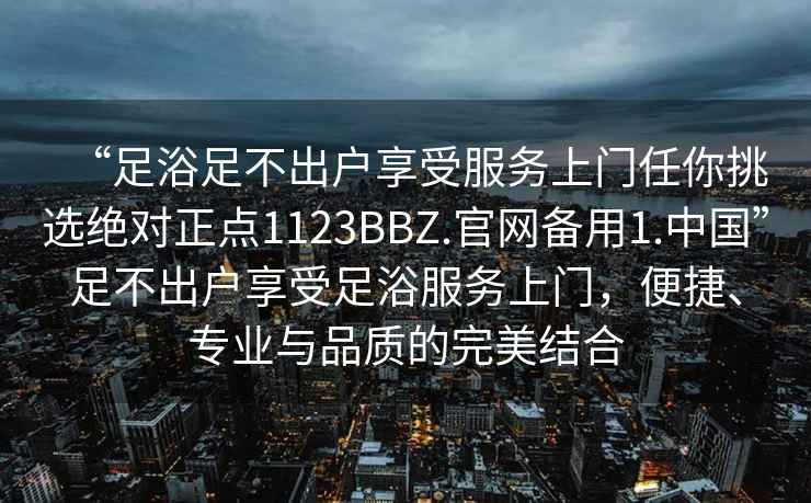 “足浴足不出戶享受服務(wù)上門(mén)任你挑選絕對(duì)正點(diǎn)1123BBZ.官網(wǎng)備用1.中國(guó)”足不出戶享受足浴服務(wù)上門(mén)，便捷、專(zhuān)業(yè)與品質(zhì)的完美結(jié)合