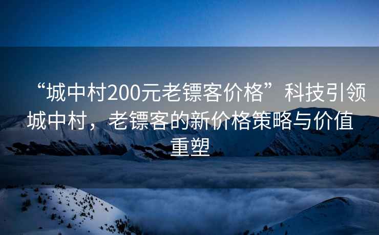 “城中村200元老鏢客價格”科技引領(lǐng)城中村，老鏢客的新價格策略與價值重塑