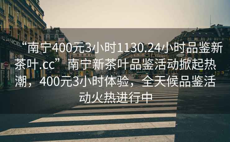 “南寧400元3小時1130.24小時品鑒新茶葉.cc”南寧新茶葉品鑒活動掀起熱潮，400元3小時體驗，全天候品鑒活動火熱進行中
