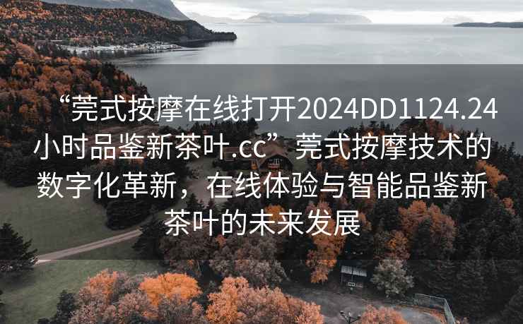 “莞式按摩在線打開2024DD1124.24小時品鑒新茶葉.cc”莞式按摩技術的數(shù)字化革新，在線體驗與智能品鑒新茶葉的未來發(fā)展