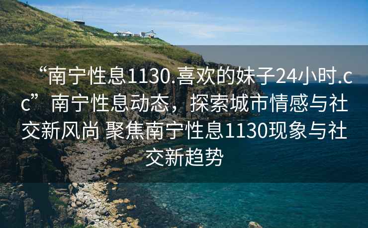 “南寧性息1130.喜歡的妹子24小時(shí).cc”南寧性息動(dòng)態(tài)，探索城市情感與社交新風(fēng)尚 聚焦南寧性息1130現(xiàn)象與社交新趨勢(shì)