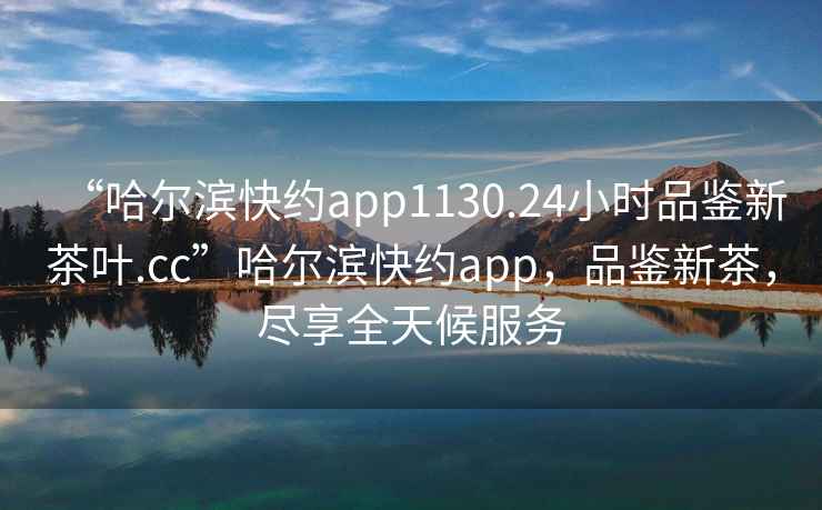“哈爾濱快約app1130.24小時(shí)品鑒新茶葉.cc”哈爾濱快約app，品鑒新茶，盡享全天候服務(wù)