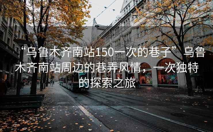 “烏魯木齊南站150一次的巷子”烏魯木齊南站周邊的巷弄風(fēng)情，一次獨(dú)特的探索之旅