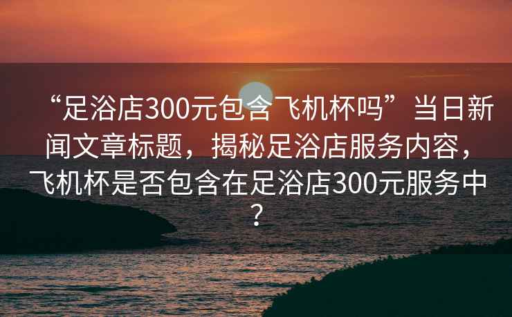 “足浴店300元包含飛機(jī)杯嗎”當(dāng)日新聞文章標(biāo)題，揭秘足浴店服務(wù)內(nèi)容，飛機(jī)杯是否包含在足浴店300元服務(wù)中？
