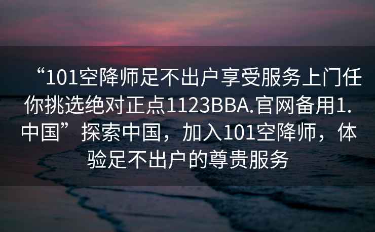 “101空降師足不出戶享受服務(wù)上門任你挑選絕對(duì)正點(diǎn)1123BBA.官網(wǎng)備用1.中國(guó)”探索中國(guó)，加入101空降師，體驗(yàn)足不出戶的尊貴服務(wù)