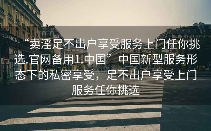 “賣淫足不出戶享受服務(wù)上門任你挑選.官網(wǎng)備用1.中國(guó)”中國(guó)新型服務(wù)形態(tài)下的私密享受，足不出戶享受上門服務(wù)任你挑選