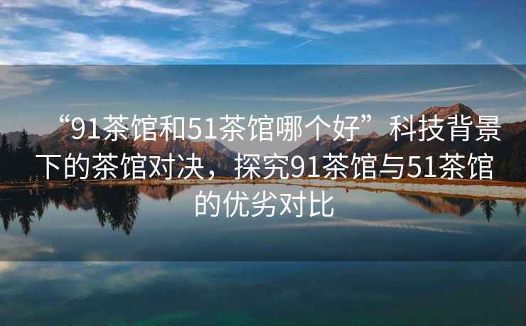 “91茶館和51茶館哪個好”科技背景下的茶館對決，探究91茶館與51茶館的優(yōu)劣對比