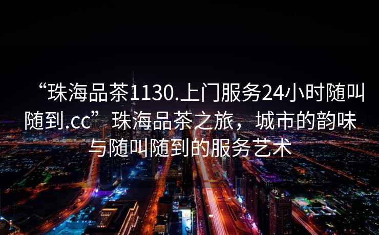 “珠海品茶1130.上門服務(wù)24小時(shí)隨叫隨到.cc”珠海品茶之旅，城市的韻味與隨叫隨到的服務(wù)藝術(shù)