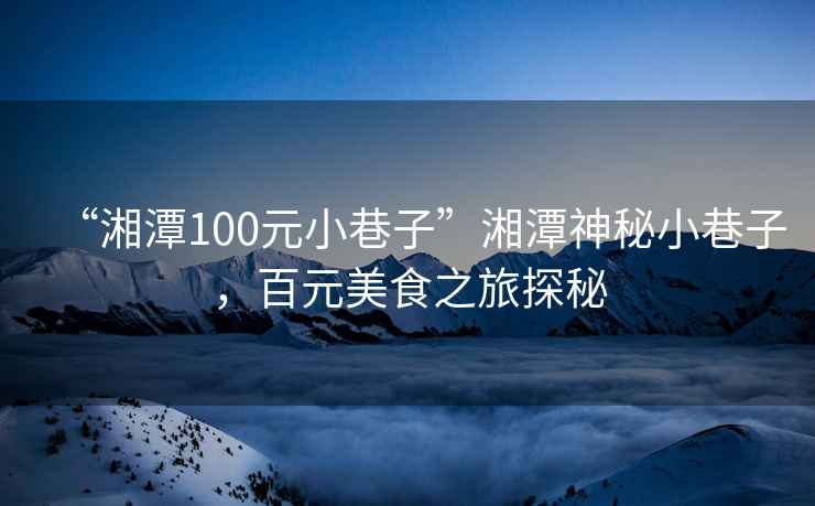 “湘潭100元小巷子”湘潭神秘小巷子，百元美食之旅探秘