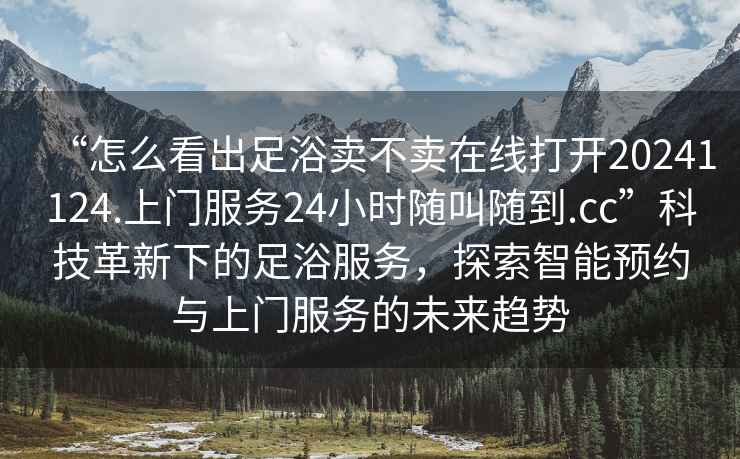 “怎么看出足浴賣不賣在線打開20241124.上門服務24小時隨叫隨到.cc”科技革新下的足浴服務，探索智能預約與上門服務的未來趨勢