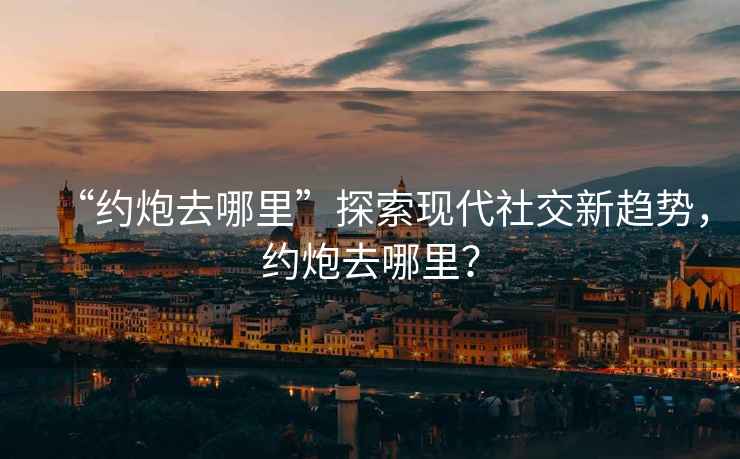 “約炮去哪里”探索現(xiàn)代社交新趨勢，約炮去哪里？