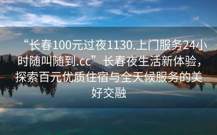 “長春100元過夜1130.上門服務(wù)24小時隨叫隨到.cc”長春夜生活新體驗(yàn)，探索百元優(yōu)質(zhì)住宿與全天候服務(wù)的美好交融