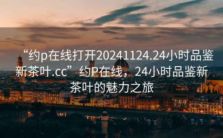 “約p在線打開20241124.24小時(shí)品鑒新茶葉.cc”約P在線，24小時(shí)品鑒新茶葉的魅力之旅