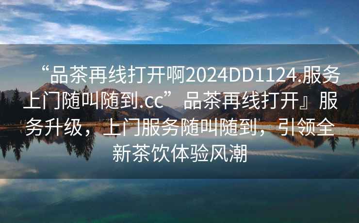 “品茶再線打開啊2024DD1124.服務(wù)上門隨叫隨到.cc”品茶再線打開』服務(wù)升級，上門服務(wù)隨叫隨到，引領(lǐng)全新茶飲體驗風(fēng)潮