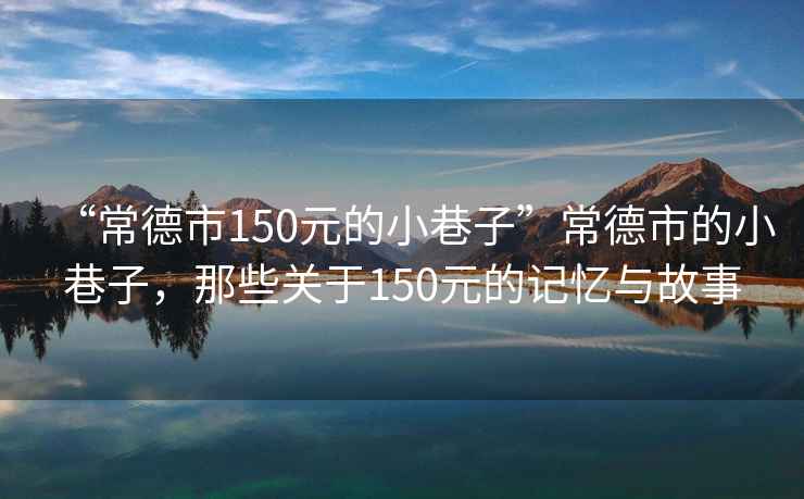 “常德市150元的小巷子”常德市的小巷子，那些關于150元的記憶與故事