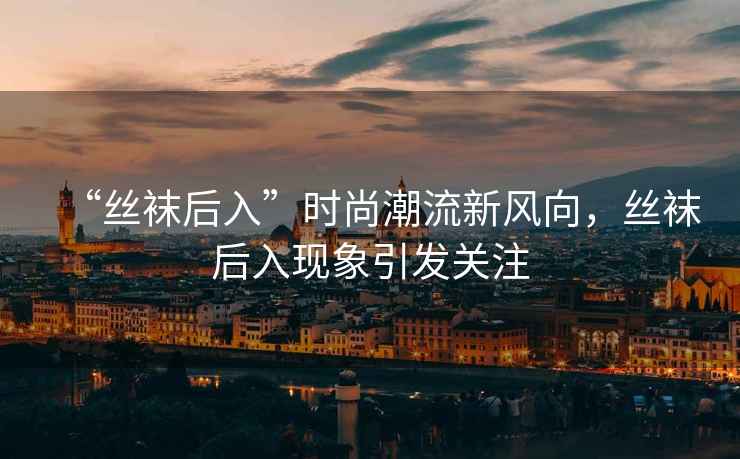 “絲襪后入”時尚潮流新風向，絲襪后入現(xiàn)象引發(fā)關注
