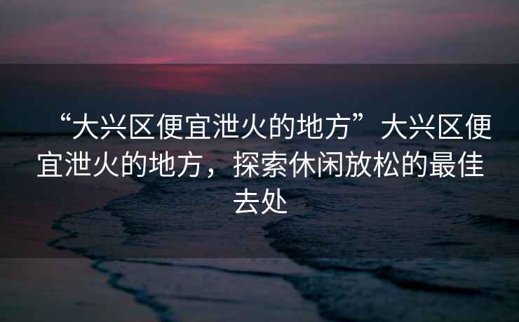 “大興區(qū)便宜泄火的地方”大興區(qū)便宜泄火的地方，探索休閑放松的最佳去處