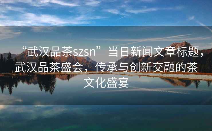 “武漢品茶szsn”當(dāng)日新聞文章標(biāo)題，武漢品茶盛會，傳承與創(chuàng)新交融的茶文化盛宴