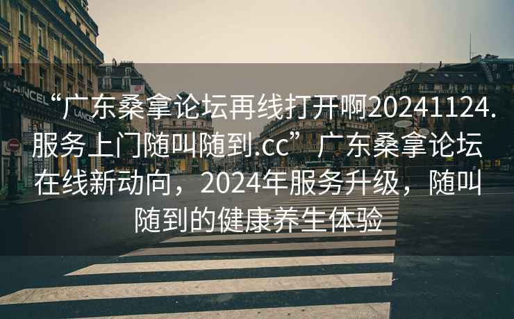 “廣東桑拿論壇再線打開啊20241124.服務(wù)上門隨叫隨到.cc”廣東桑拿論壇在線新動(dòng)向，2024年服務(wù)升級，隨叫隨到的健康養(yǎng)生體驗(yàn)