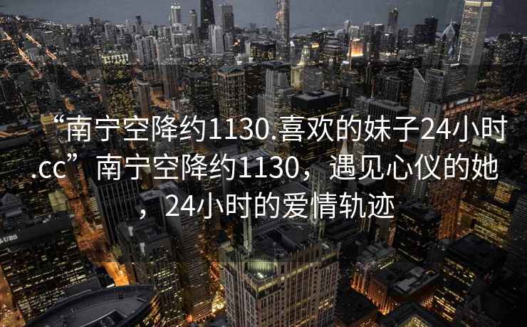 “南寧空降約1130.喜歡的妹子24小時(shí).cc”南寧空降約1130，遇見(jiàn)心儀的她，24小時(shí)的愛(ài)情軌跡