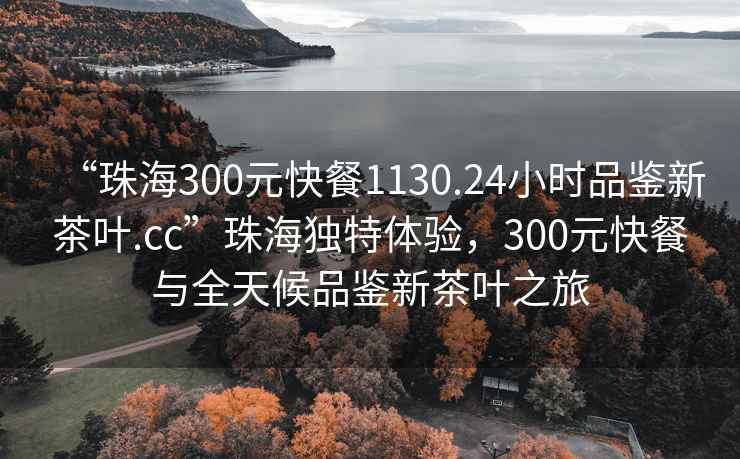 “珠海300元快餐1130.24小時(shí)品鑒新茶葉.cc”珠海獨(dú)特體驗(yàn)，300元快餐與全天候品鑒新茶葉之旅