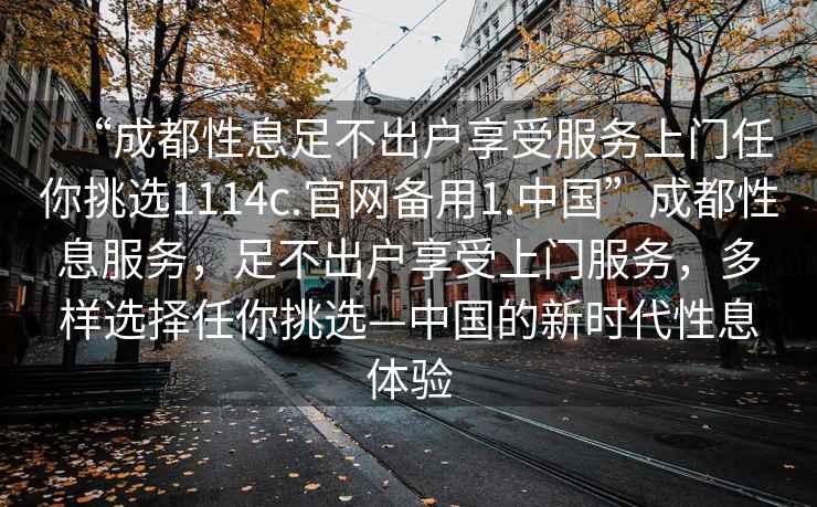 “成都性息足不出戶享受服務(wù)上門任你挑選1114c.官網(wǎng)備用1.中國(guó)”成都性息服務(wù)，足不出戶享受上門服務(wù)，多樣選擇任你挑選—中國(guó)的新時(shí)代性息體驗(yàn)