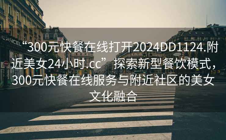 “300元快餐在線打開2024DD1124.附近美女24小時.cc”探索新型餐飲模式，300元快餐在線服務(wù)與附近社區(qū)的美女文化融合