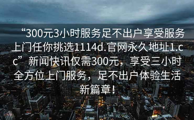 “300元3小時(shí)服務(wù)足不出戶享受服務(wù)上門任你挑選1114d.官網(wǎng)永久地址1.cc”新聞快訊僅需300元，享受三小時(shí)全方位上門服務(wù)，足不出戶體驗(yàn)生活新篇章！