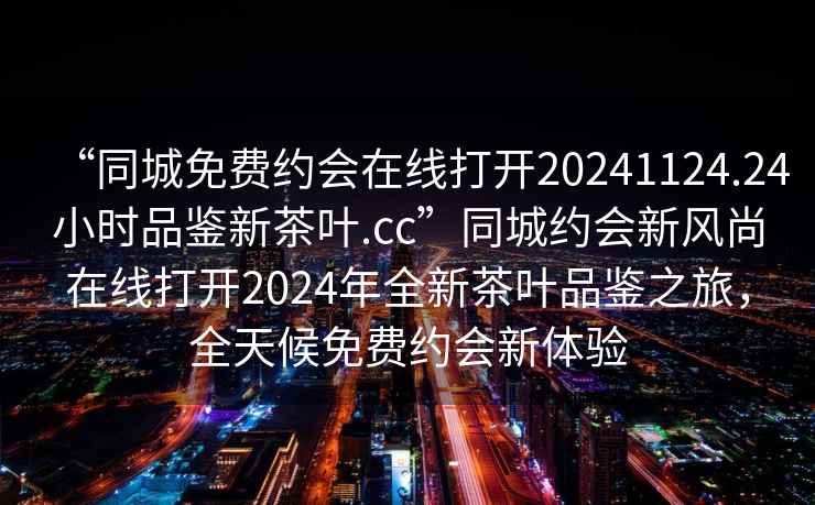 “同城免費約會在線打開20241124.24小時品鑒新茶葉.cc”同城約會新風(fēng)尚在線打開2024年全新茶葉品鑒之旅，全天候免費約會新體驗