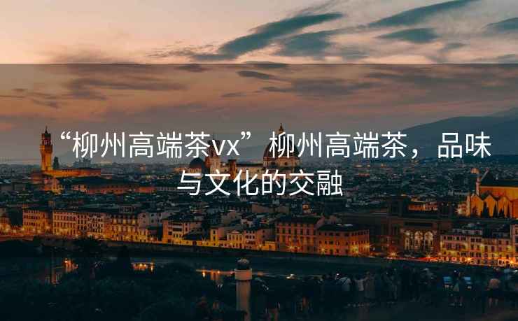 “柳州高端茶vx”柳州高端茶，品味與文化的交融