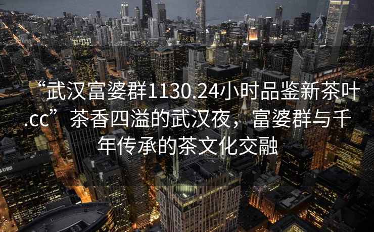 “武漢富婆群1130.24小時(shí)品鑒新茶葉.cc”茶香四溢的武漢夜，富婆群與千年傳承的茶文化交融
