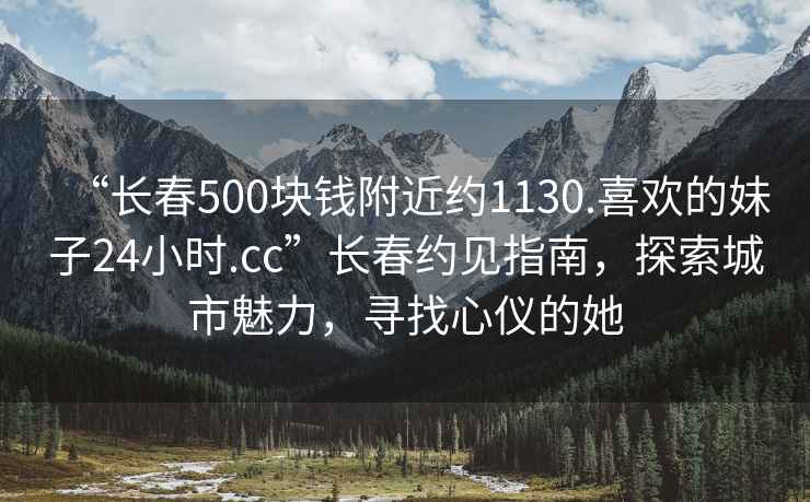 “長春500塊錢附近約1130.喜歡的妹子24小時.cc”長春約見指南，探索城市魅力，尋找心儀的她