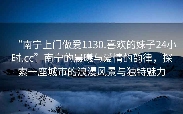 “南寧上門做愛(ài)1130.喜歡的妹子24小時(shí).cc”南寧的晨曦與愛(ài)情的韻律，探索一座城市的浪漫風(fēng)景與獨(dú)特魅力