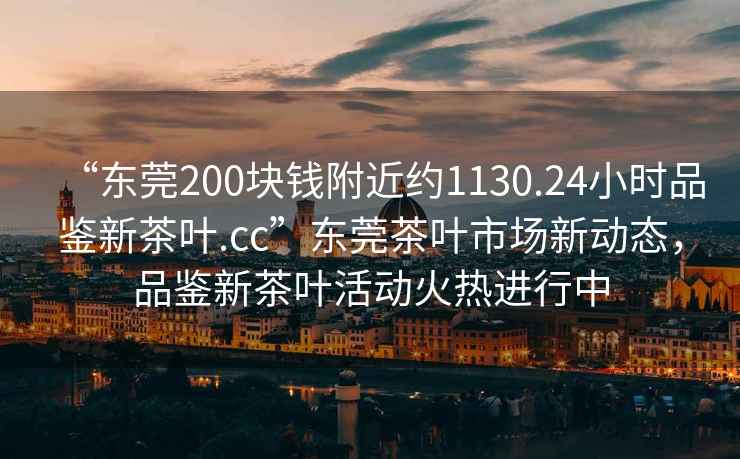 “東莞200塊錢(qián)附近約1130.24小時(shí)品鑒新茶葉.cc”東莞茶葉市場(chǎng)新動(dòng)態(tài)，品鑒新茶葉活動(dòng)火熱進(jìn)行中