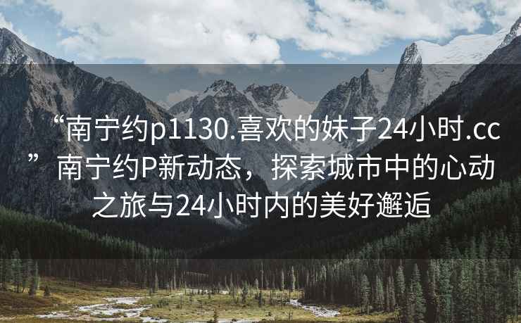 “南寧約p1130.喜歡的妹子24小時.cc”南寧約P新動態(tài)，探索城市中的心動之旅與24小時內(nèi)的美好邂逅