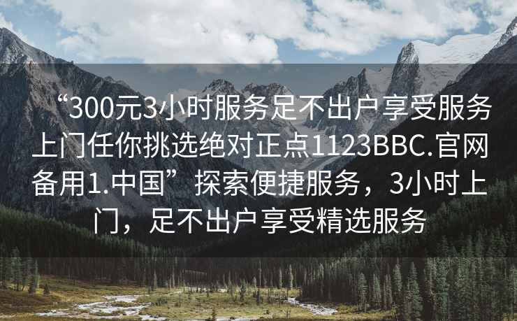 “300元3小時(shí)服務(wù)足不出戶享受服務(wù)上門任你挑選絕對(duì)正點(diǎn)1123BBC.官網(wǎng)備用1.中國(guó)”探索便捷服務(wù)，3小時(shí)上門，足不出戶享受精選服務(wù)