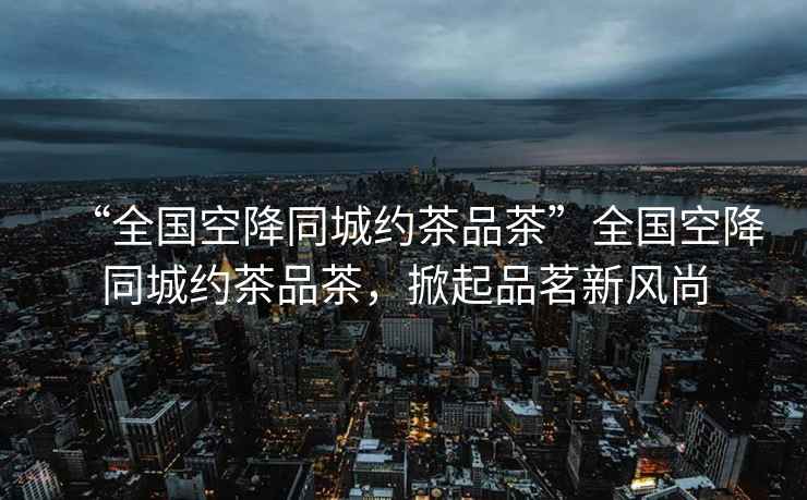 “全國空降同城約茶品茶”全國空降同城約茶品茶，掀起品茗新風尚