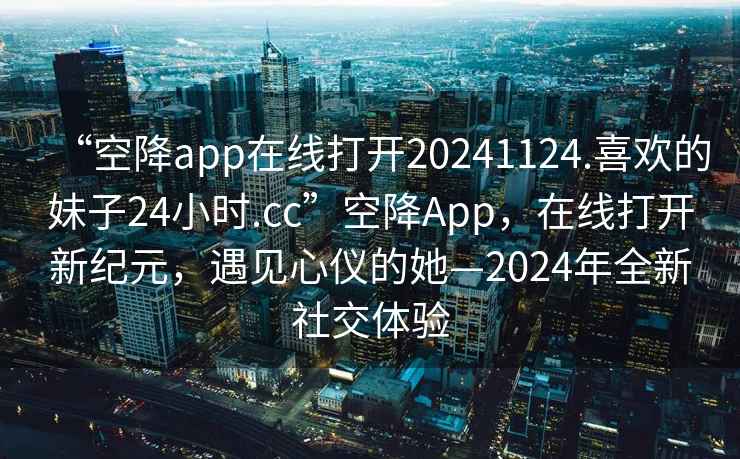 “空降app在線打開20241124.喜歡的妹子24小時(shí).cc”空降A(chǔ)pp，在線打開新紀(jì)元，遇見心儀的她—2024年全新社交體驗(yàn)