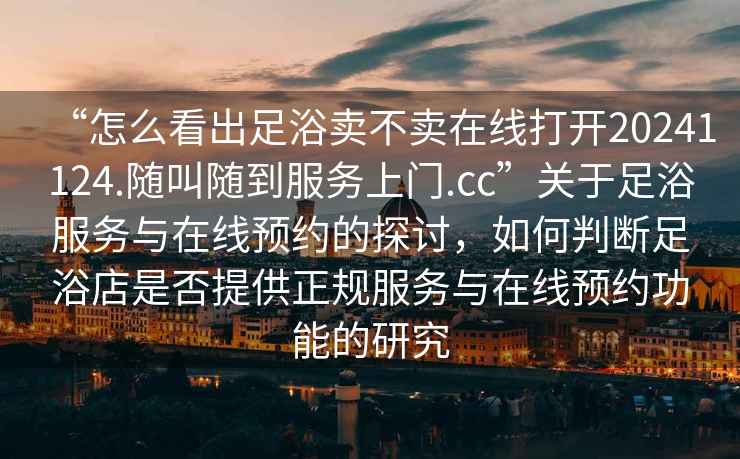 “怎么看出足浴賣不賣在線打開20241124.隨叫隨到服務(wù)上門.cc”關(guān)于足浴服務(wù)與在線預(yù)約的探討，如何判斷足浴店是否提供正規(guī)服務(wù)與在線預(yù)約功能的研究
