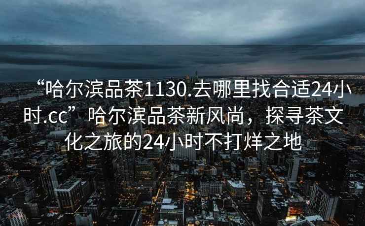 “哈爾濱品茶1130.去哪里找合適24小時.cc”哈爾濱品茶新風尚，探尋茶文化之旅的24小時不打烊之地
