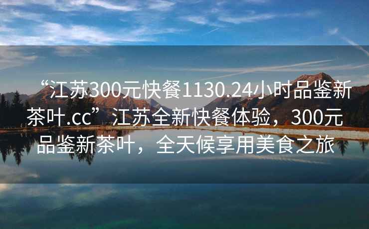 “江蘇300元快餐1130.24小時品鑒新茶葉.cc”江蘇全新快餐體驗，300元品鑒新茶葉，全天候享用美食之旅