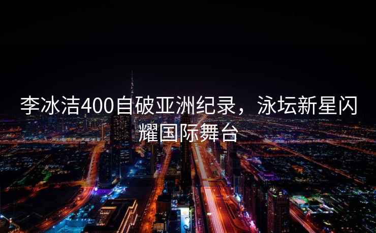 李冰潔400自破亞洲紀錄，泳壇新星閃耀國際舞臺