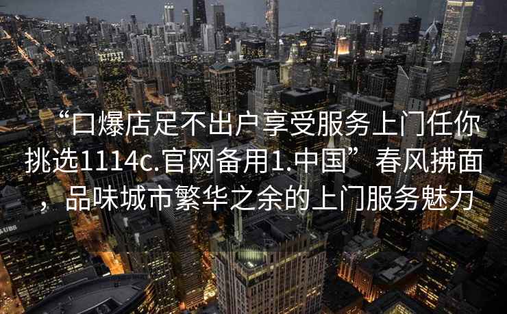 “口爆店足不出戶享受服務(wù)上門任你挑選1114c.官網(wǎng)備用1.中國”春風(fēng)拂面，品味城市繁華之余的上門服務(wù)魅力