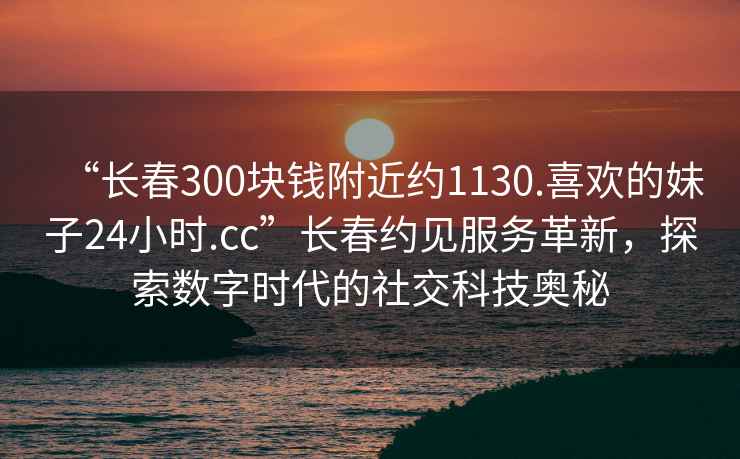 “長春300塊錢附近約1130.喜歡的妹子24小時.cc”長春約見服務革新，探索數(shù)字時代的社交科技奧秘